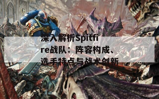 深入解析Spitfire战队：阵容构成、选手特点与战术创新