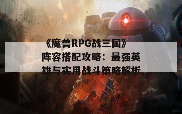 《魔兽RPG战三国》阵容搭配攻略：最强英雄与实用战斗策略解析