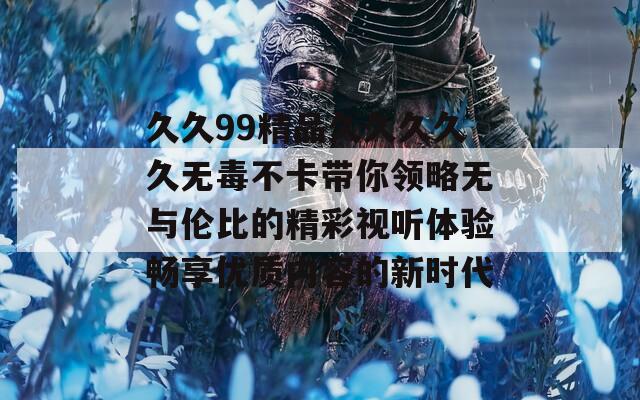 久久99精品久久久久久无毒不卡带你领略无与伦比的精彩视听体验畅享优质内容的新时代