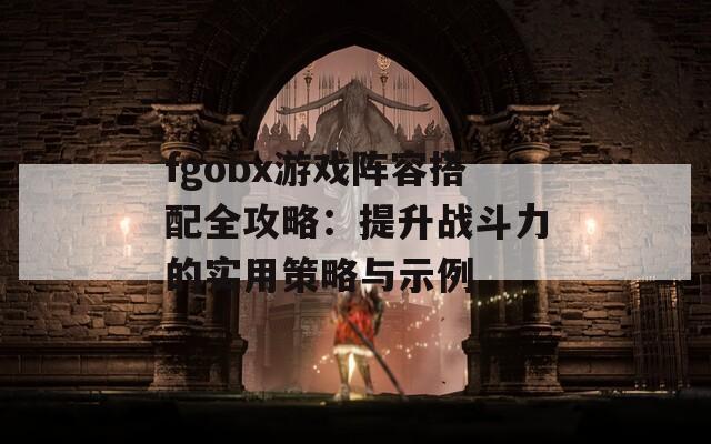 fgobx游戏阵容搭配全攻略：提升战斗力的实用策略与示例