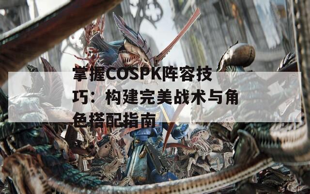 掌握COSPK阵容技巧：构建完美战术与角色搭配指南