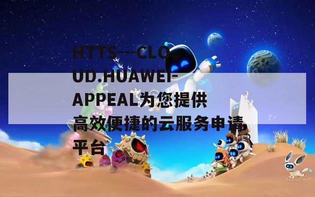 HTTS---CLOUD.HUAWEI-APPEAL为您提供高效便捷的云服务申请平台  第1张