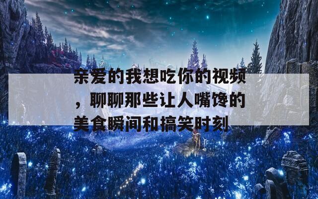 亲爱的我想吃你的视频，聊聊那些让人嘴馋的美食瞬间和搞笑时刻