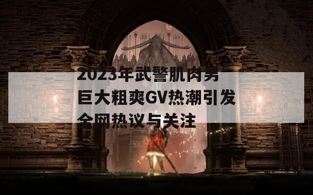 2023年武警肌肉男巨大粗爽GV热潮引发全网热议与关注