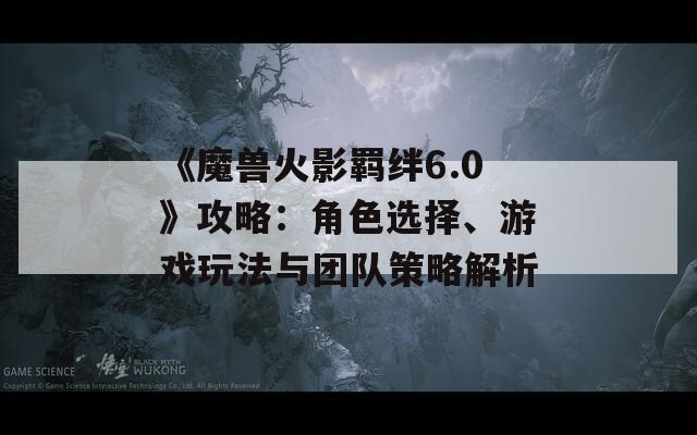 《魔兽火影羁绊6.0》攻略：角色选择、游戏玩法与团队策略解析