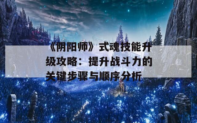 《阴阳师》式魂技能升级攻略：提升战斗力的关键步骤与顺序分析