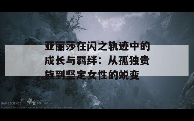 亚丽莎在闪之轨迹中的成长与羁绊：从孤独贵族到坚定女性的蜕变