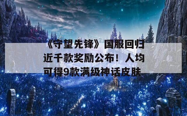 《守望先锋》国服回归近千款奖励公布！人均可得9款满级神话皮肤