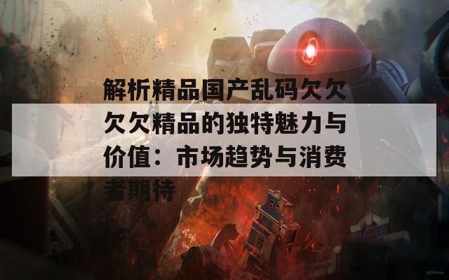 解析精品国产乱码欠欠欠欠精品的独特魅力与价值：市场趋势与消费者期待