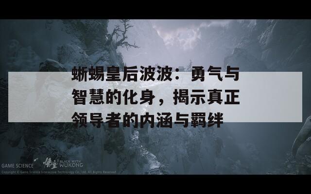 蜥蜴皇后波波：勇气与智慧的化身，揭示真正领导者的内涵与羁绊