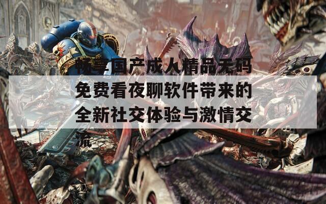 畅享国产成人精品无码免费看夜聊软件带来的全新社交体验与激情交流