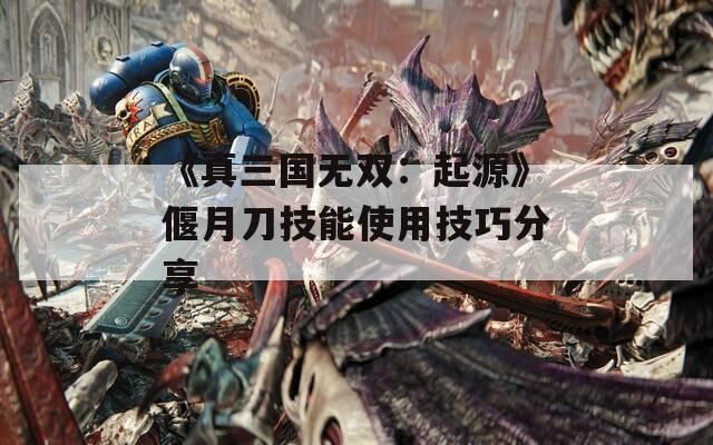 《真三国无双：起源》偃月刀技能使用技巧分享