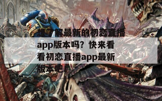 想了解最新的初恋直播app版本吗？快来看看初恋直播app最新版本吧！