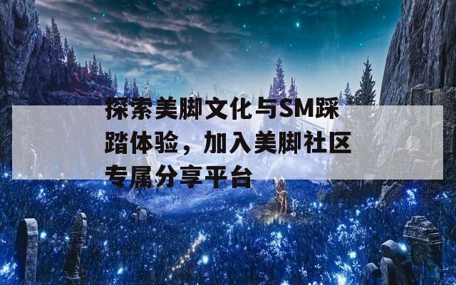 探索美脚文化与SM踩踏体验，加入美脚社区专属分享平台