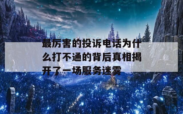 最厉害的投诉电话为什么打不通的背后真相揭开了一场服务迷雾