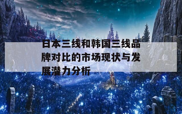 日本三线和韩国三线品牌对比的市场现状与发展潜力分析