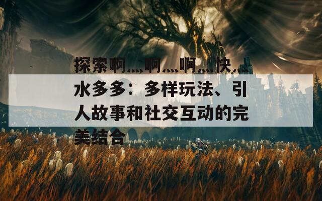 探索啊灬啊灬啊灬快灬水多多：多样玩法、引人故事和社交互动的完美结合