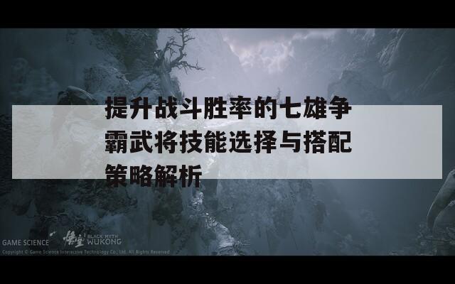 提升战斗胜率的七雄争霸武将技能选择与搭配策略解析