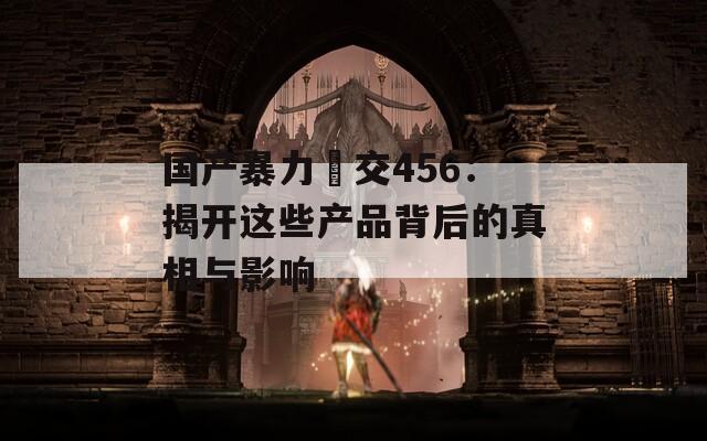 国产暴力挙交456：揭开这些产品背后的真相与影响