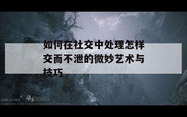 如何在社交中处理怎样交而不泄的微妙艺术与技巧