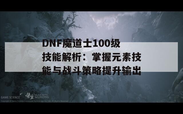 DNF魔道士100级技能解析：掌握元素技能与战斗策略提升输出