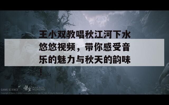 王小双教唱秋江河下水悠悠视频，带你感受音乐的魅力与秋天的韵味！