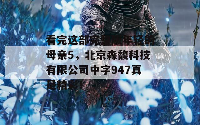 看完这部完整版年轻的母亲5，北京森馥科技有限公司中字947真是精彩！