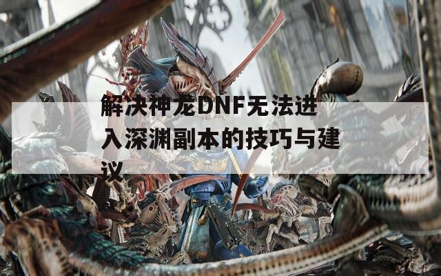 解决神龙DNF无法进入深渊副本的技巧与建议