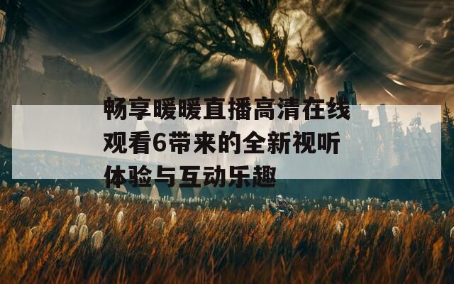 畅享暖暖直播高清在线观看6带来的全新视听体验与互动乐趣