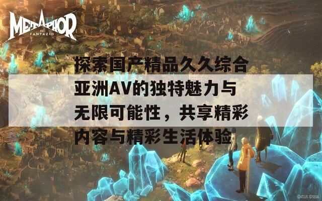 探索国产精品久久综合亚洲AV的独特魅力与无限可能性，共享精彩内容与精彩生活体验