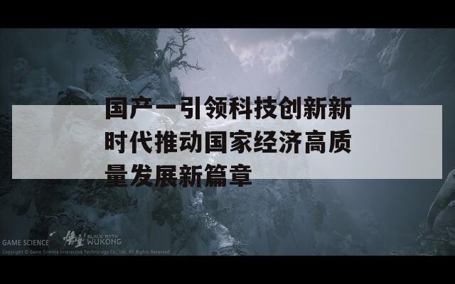 国产一引领科技创新新时代推动国家经济高质量发展新篇章