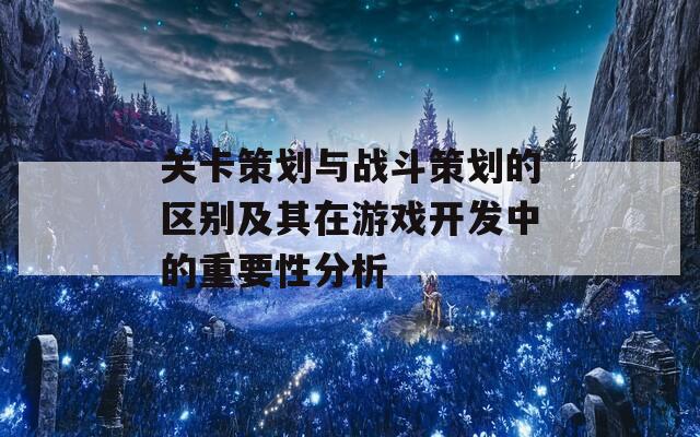 关卡策划与战斗策划的区别及其在游戏开发中的重要性分析